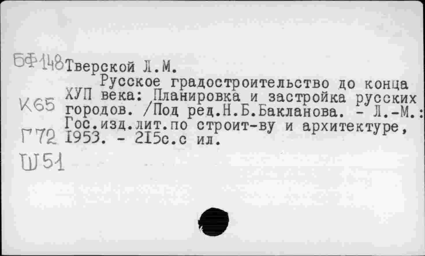 ﻿5Ф І^ВТверской Л.М.
Русское градостроительство до конца века: Планировка и застройка русских городов. /Под ред.Н.Б.Бакланова. - Л.-М.: гтггг <2?.изд.лит.по строит-ву и архитектуре, I' 1953. - 215с.с ил.
UJ54